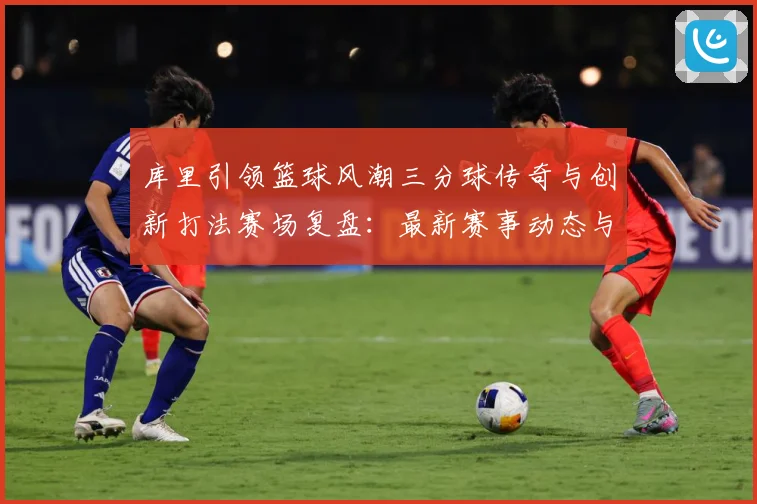 库里引领篮球风潮三分球传奇与创新打法赛场复盘：最新赛事动态与深度分析