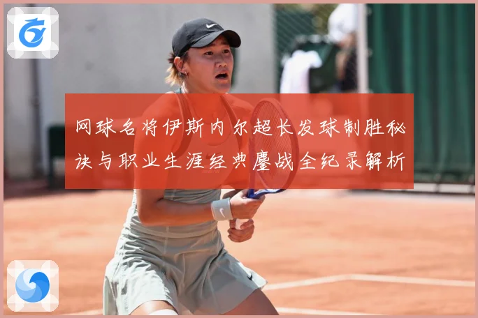 网球名将伊斯内尔超长发球制胜秘诀与职业生涯经典鏖战全纪录解析：最新赛事动态与深度分析