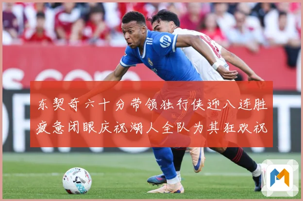 东契奇六十分带领独行侠迎八连胜疲惫闭眼庆祝湖人全队为其狂欢祝赛场复盘：最新赛事动态与深度分析
