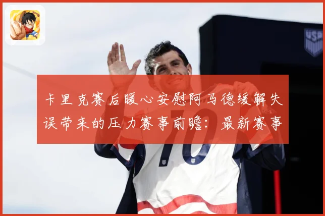 卡里克赛后暖心安慰阿马德缓解失误带来的压力赛事前瞻：最新赛事动态与深度分析