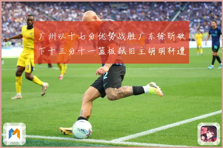 广州以十七分优势战胜广东徐昕砍下十三分十一篮板弑旧主胡明轩遭成长观察：最新赛事动态与深度分析
