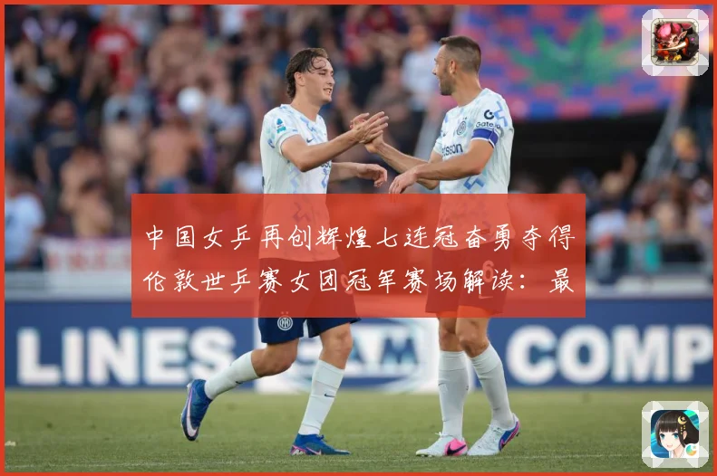 中国女乒再创辉煌七连冠奋勇夺得伦敦世乒赛女团冠军赛场解读：最新赛事动态与深度分析
