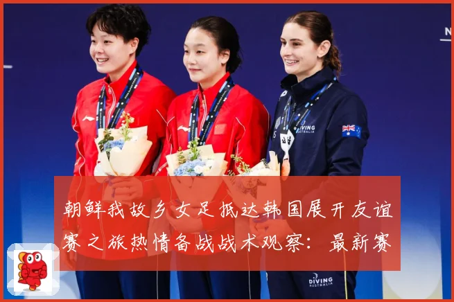 朝鲜我故乡女足抵达韩国展开友谊赛之旅热情备战战术观察：最新赛事动态与深度分析