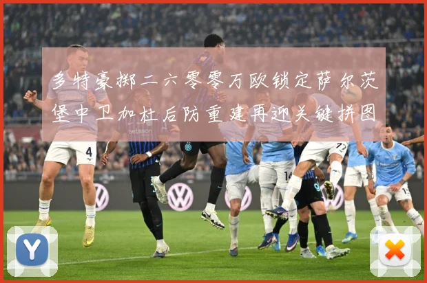 多特豪掷二六零零万欧锁定萨尔茨堡中卫加杜后防重建再迎关键拼图成长观察：最新赛事动态与深度分析