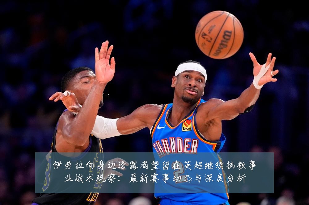 伊劳拉向身边透露渴望留在英超继续执教事业战术观察：最新赛事动态与深度分析